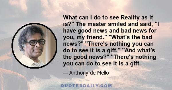 What can I do to see Reality as it is? The master smiled and said, I have good news and bad news for you, my friend. What's the bad news? There's nothing you can do to see it is a gift. And what's the good news? There's