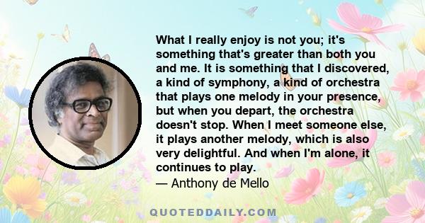 What I really enjoy is not you; it's something that's greater than both you and me. It is something that I discovered, a kind of symphony, a kind of orchestra that plays one melody in your presence, but when you depart,