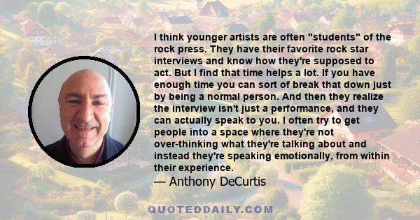I think younger artists are often students of the rock press. They have their favorite rock star interviews and know how they're supposed to act. But I find that time helps a lot. If you have enough time you can sort of