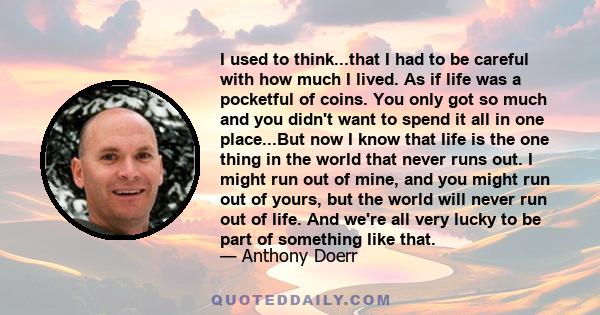 I used to think...that I had to be careful with how much I lived. As if life was a pocketful of coins. You only got so much and you didn't want to spend it all in one place...But now I know that life is the one thing in