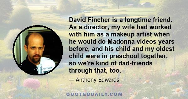 David Fincher is a longtime friend. As a director, my wife had worked with him as a makeup artist when he would do Madonna videos years before, and his child and my oldest child were in preschool together, so we're kind