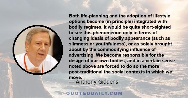 Both life-planning and the adoption of lifestyle options become (in principle) integrated with bodily regimes. It would be quite short-sighted to see this phenomenon only in terms of changing ideals of bodily appearance