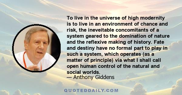 To live in the universe of high modernity is to live in an environment of chance and risk, the ineveitable concomitants of a system geared to the domination of nature and the reflexive making of history. Fate and
