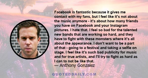 Facebook is fantastic because it gives me contact with my fans, but I feel like it's not about the music anymore - it's about how many friends you have on Facebook and your Instagram pictures. I hate that. I feel so bad