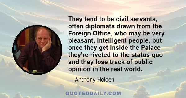 They tend to be civil servants, often diplomats drawn from the Foreign Office, who may be very pleasant, intelligent people, but once they get inside the Palace they're riveted to the status quo and they lose track of