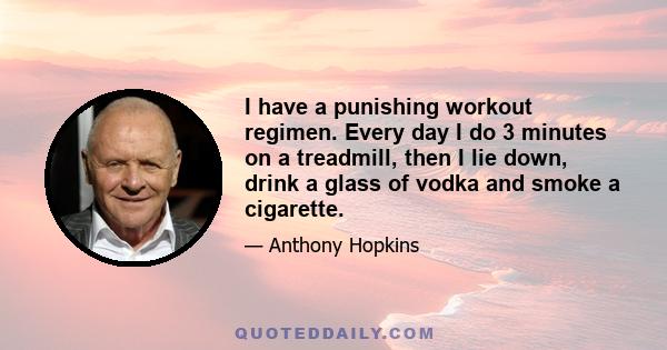 I have a punishing workout regimen. Every day I do 3 minutes on a treadmill, then I lie down, drink a glass of vodka and smoke a cigarette.