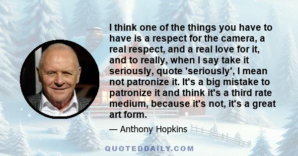 I think one of the things you have to have is a respect for the camera, a real respect, and a real love for it, and to really, when I say take it seriously, quote 'seriously', I mean not patronize it. It's a big mistake