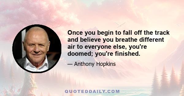 Once you begin to fall off the track and believe you breathe different air to everyone else, you're doomed; you're finished.