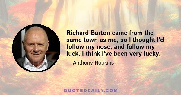 Richard Burton came from the same town as me, so I thought I'd follow my nose, and follow my luck. I think I've been very lucky.