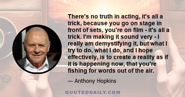 There's no truth in acting, it's all a trick, because you go on stage in front of sets, you're on film - it's all a trick. I'm making it sound very - I really am demystifying it, but what I try to do, what I do, and I