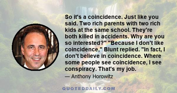 So it's a coincidence. Just like you said. Two rich parents with two rich kids at the same school. They're both killed in accidents. Why are you so interested? Because I don't like coincidence, Blunt replied. In fact, I