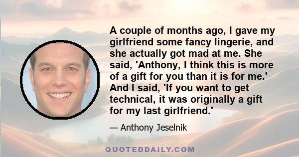 A couple of months ago, I gave my girlfriend some fancy lingerie, and she actually got mad at me. She said, 'Anthony, I think this is more of a gift for you than it is for me.' And I said, 'If you want to get technical,