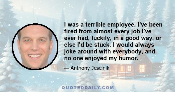 I was a terrible employee. I've been fired from almost every job I've ever had, luckily, in a good way, or else I'd be stuck. I would always joke around with everybody, and no one enjoyed my humor.
