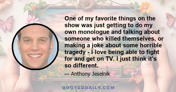 One of my favorite things on the show was just getting to do my own monologue and talking about someone who killed themselves, or making a joke about some horrible tragedy - I love being able to fight for and get on TV.