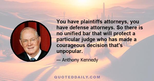 You have plaintiffs attorneys, you have defense attorneys. So there is no unified bar that will protect a particular judge who has made a courageous decision that's unpopular.