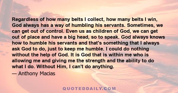 Regardless of how many belts I collect, how many belts I win, God always has a way of humbling his servants. Sometimes, we can get out of control. Even us as children of God, we can get out of place and have a big head,