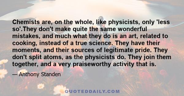 Chemists are, on the whole, like physicists, only 'less so'.They don't make quite the same wonderful mistakes, and much what they do is an art, related to cooking, instead of a true science. They have their moments, and