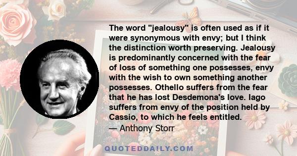 The word jealousy is often used as if it were synonymous with envy; but I think the distinction worth preserving. Jealousy is predominantly concerned with the fear of loss of something one possesses, envy with the wish