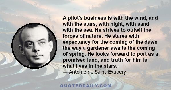 A pilot's business is with the wind, and with the stars, with night, with sand, with the sea. He strives to outwit the forces of nature. He stares with expectancy for the coming of the dawn the way a gardener awaits the