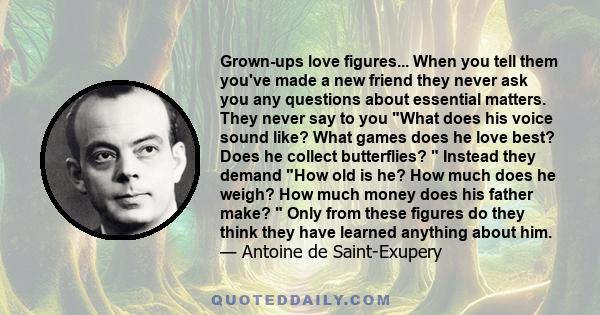 Grown-ups love figures... When you tell them you've made a new friend they never ask you any questions about essential matters. They never say to you What does his voice sound like? What games does he love best? Does he