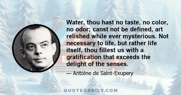 Water, thou hast no taste, no color, no odor; canst not be defined, art relished while ever mysterious. Not necessary to life, but rather life itself, thou fillest us with a gratification that exceeds the delight of the