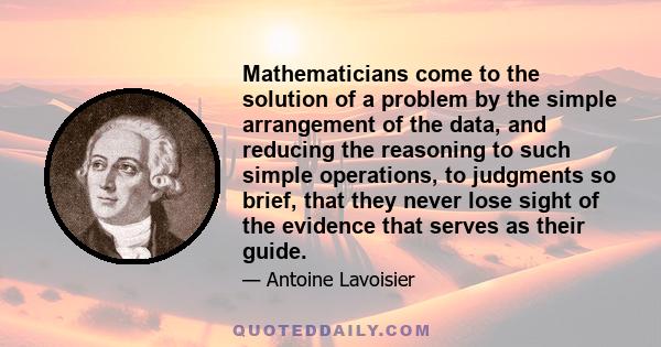 Mathematicians come to the solution of a problem by the simple arrangement of the data, and reducing the reasoning to such simple operations, to judgments so brief, that they never lose sight of the evidence that serves