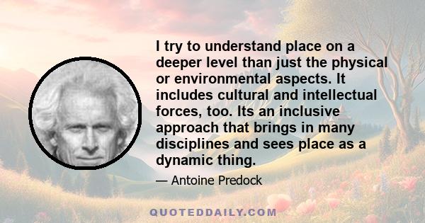 I try to understand place on a deeper level than just the physical or environmental aspects. It includes cultural and intellectual forces, too. Its an inclusive approach that brings in many disciplines and sees place as