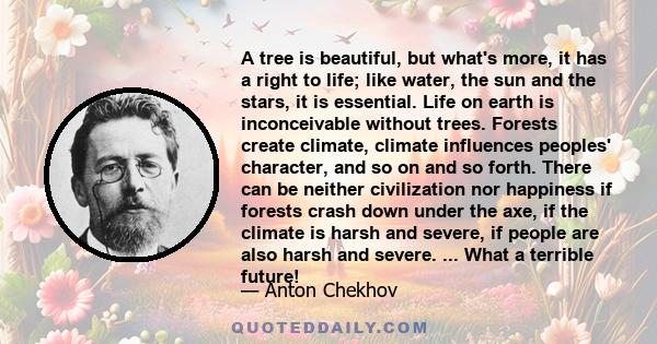 A tree is beautiful, but what's more, it has a right to life; like water, the sun and the stars, it is essential. Life on earth is inconceivable without trees. Forests create climate, climate influences peoples'