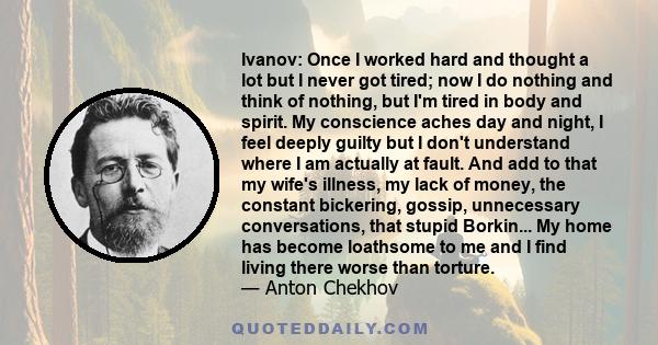 Ivanov: Once I worked hard and thought a lot but I never got tired; now I do nothing and think of nothing, but I'm tired in body and spirit. My conscience aches day and night, I feel deeply guilty but I don't understand