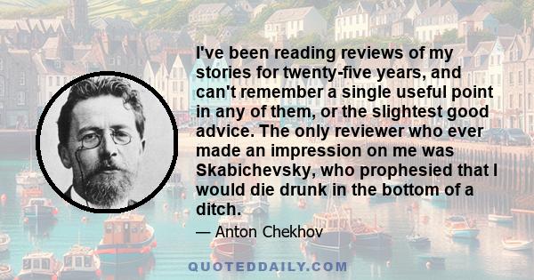 I've been reading reviews of my stories for twenty-five years, and can't remember a single useful point in any of them, or the slightest good advice. The only reviewer who ever made an impression on me was Skabichevsky,