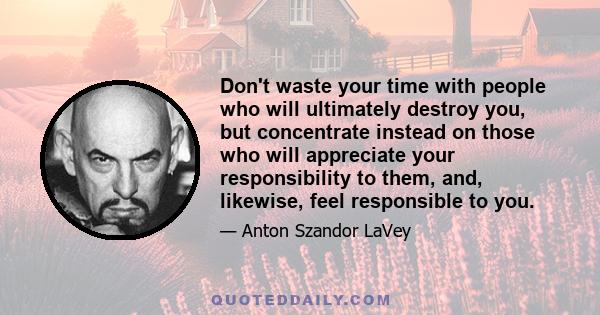 Don't waste your time with people who will ultimately destroy you, but concentrate instead on those who will appreciate your responsibility to them, and, likewise, feel responsible to you.