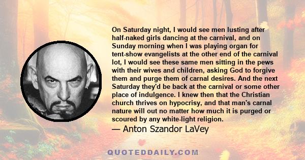On Saturday night, I would see men lusting after half-naked girls dancing at the carnival, and on Sunday morning when I was playing organ for tent-show evangelists at the other end of the carnival lot, I would see these
