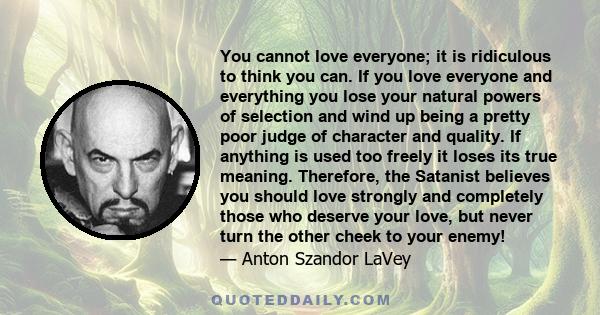 You cannot love everyone; it is ridiculous to think you can. If you love everyone and everything you lose your natural powers of selection and wind up being a pretty poor judge of character and quality. If anything is