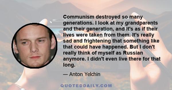 Communism destroyed so many generations. I look at my grandparents and their generation, and it's as if their lives were taken from them. It's really sad and frightening that something like that could have happened. But
