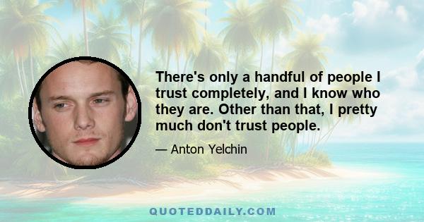 There's only a handful of people I trust completely, and I know who they are. Other than that, I pretty much don't trust people.