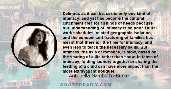 Delirious as it can be, sex is only one kind of intimacy, and yet has become the cultural catchment area for all kinds of needs because our understanding of intimacy is so poor. Brutal work schedules, related geographic