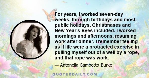 For years, I worked seven-day weeks, through birthdays and most public holidays, Christmases and New Year’s Eves included. I worked mornings and afternoons, resuming work after dinner. I remember feeling as if life were