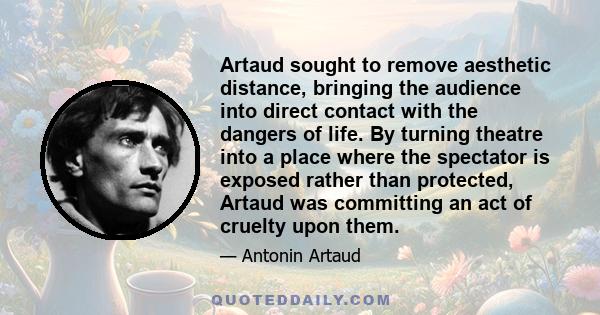 Artaud sought to remove aesthetic distance, bringing the audience into direct contact with the dangers of life. By turning theatre into a place where the spectator is exposed rather than protected, Artaud was committing