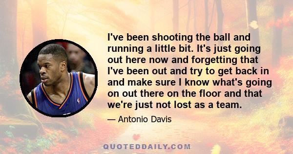 I've been shooting the ball and running a little bit. It's just going out here now and forgetting that I've been out and try to get back in and make sure I know what's going on out there on the floor and that we're just