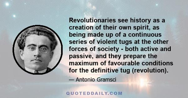 Revolutionaries see history as a creation of their own spirit, as being made up of a continuous series of violent tugs at the other forces of society - both active and passive, and they prepare the maximum of favourable