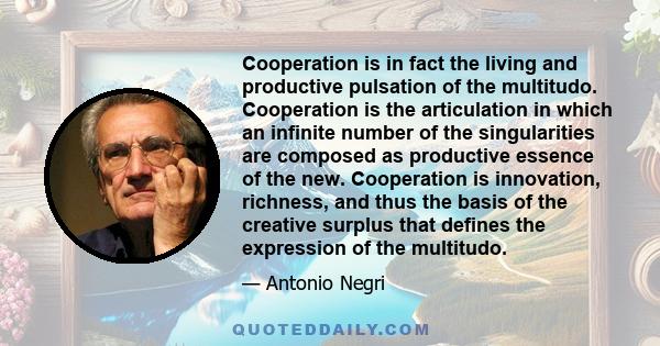 Cooperation is in fact the living and productive pulsation of the multitudo. Cooperation is the articulation in which an infinite number of the singularities are composed as productive essence of the new. Cooperation is
