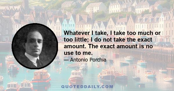 Whatever I take, I take too much or too little; I do not take the exact amount. The exact amount is no use to me.