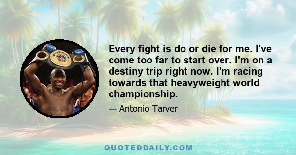 Every fight is do or die for me. I've come too far to start over. I'm on a destiny trip right now. I'm racing towards that heavyweight world championship.