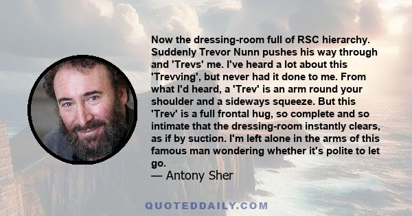 Now the dressing-room full of RSC hierarchy. Suddenly Trevor Nunn pushes his way through and 'Trevs' me. I've heard a lot about this 'Trevving', but never had it done to me. From what I'd heard, a 'Trev' is an arm round