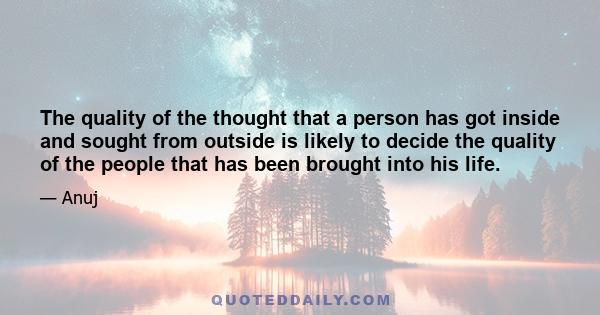 The quality of the thought that a person has got inside and sought from outside is likely to decide the quality of the people that has been brought into his life.