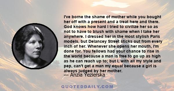 I've borne the shame of mother while you bought her off with a present and a treat here and there. God knows how hard I tried to civilize her so as not to have to blush with shame when I take her anywhere. I dressed her