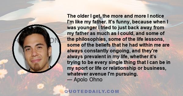 The older I get, the more and more I notice I'm like my father. It's funny, because when I was younger I tried to just back away from my father as much as I could, and some of the philosophies, some of the life lessons,