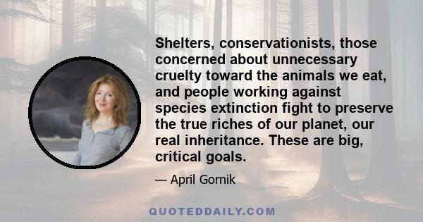 Shelters, conservationists, those concerned about unnecessary cruelty toward the animals we eat, and people working against species extinction fight to preserve the true riches of our planet, our real inheritance. These