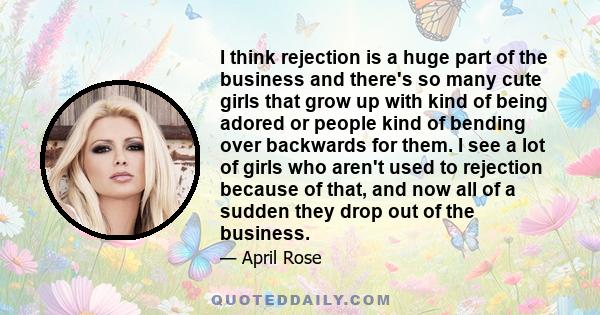 I think rejection is a huge part of the business and there's so many cute girls that grow up with kind of being adored or people kind of bending over backwards for them. I see a lot of girls who aren't used to rejection