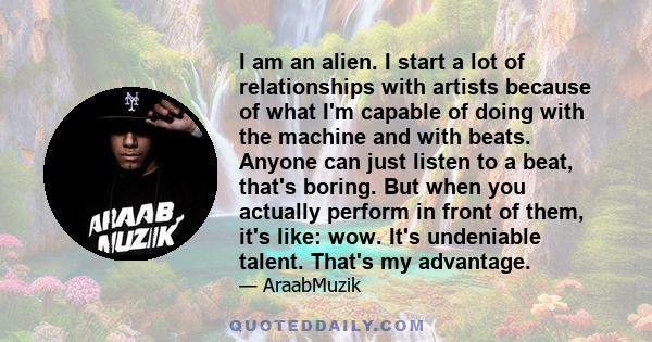 I am an alien. I start a lot of relationships with artists because of what I'm capable of doing with the machine and with beats. Anyone can just listen to a beat, that's boring. But when you actually perform in front of
